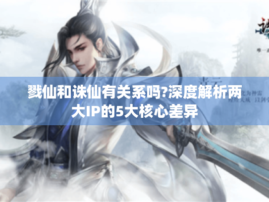 戮仙和诛仙有关系吗?深度解析两大IP的5大核心差异