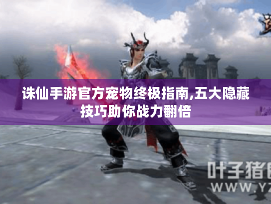 诛仙手游官方宠物终极指南,五大隐藏技巧助你战力翻倍 诛仙手游官方宠物终极指南,五大隐藏技巧助你战力翻倍