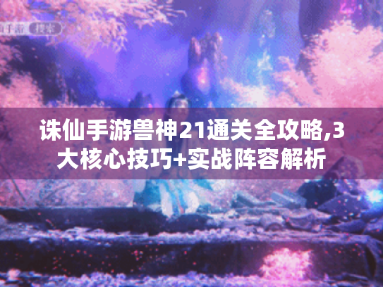 诛仙手游兽神21通关全攻略,3大核心技巧+实战阵容解析