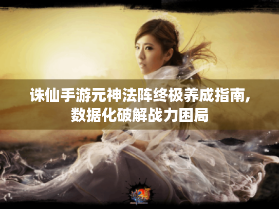 诛仙手游元神法阵终极养成指南,数据化破解战力困局 诛仙手游元神法阵终极养成指南,数据化破解战力困局