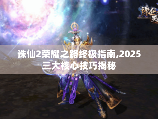 诛仙2荣耀之路终极指南,2025三大核心技巧揭秘 诛仙2荣耀之路终极指南,2025三大核心技巧揭秘