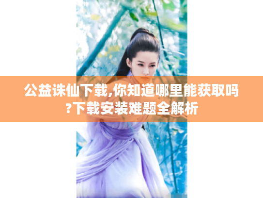 公益诛仙下载,你知道哪里能获取吗?下载安装难题全解析 公益诛仙下载,你知道哪里能获取吗?下载安装难题全解析