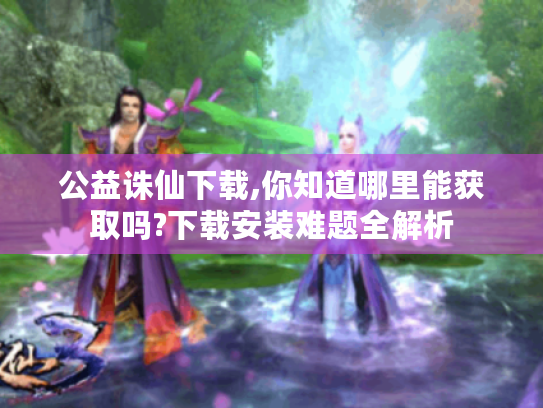 公益诛仙下载,你知道哪里能获取吗?下载安装难题全解析 公益诛仙下载,你知道哪里能获取吗?下载安装难题全解析