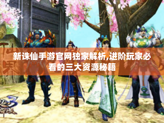 新诛仙手游官网独家解析,进阶玩家必看的三大资源秘籍 新诛仙手游官网独家解析,进阶玩家必看的三大资源秘籍