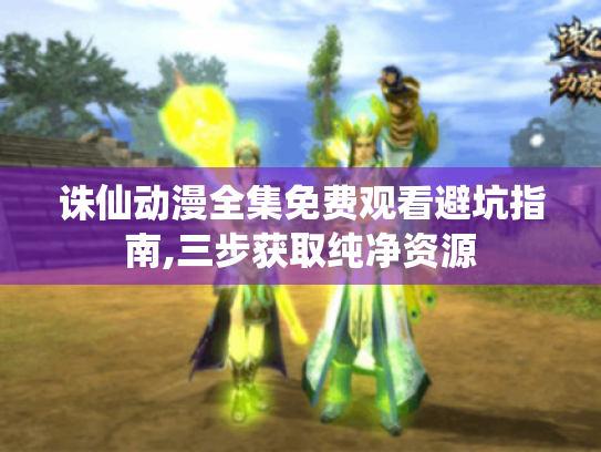 诛仙动漫全集免费观看避坑指南,三步获取纯净资源