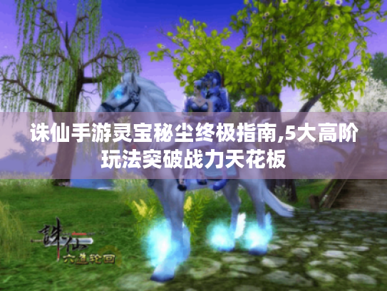 诛仙手游灵宝秘尘终极指南,5大高阶玩法突破战力天花板 诛仙手游灵宝秘尘终极指南,5大高阶玩法突破战力天花板