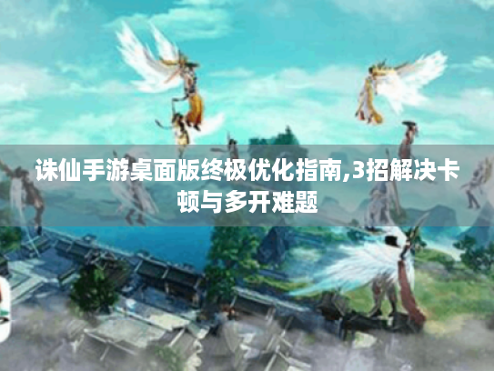 诛仙手游桌面版终极优化指南,3招解决卡顿与多开难题 诛仙手游桌面版终极优化指南,3招解决卡顿与多开难题