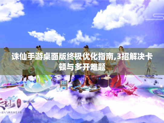 诛仙手游桌面版终极优化指南,3招解决卡顿与多开难题 诛仙手游桌面版终极优化指南,3招解决卡顿与多开难题