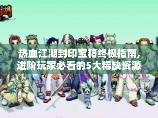 热血江湖封印宝箱终极指南,进阶玩家必看的5大稀缺资源攻略