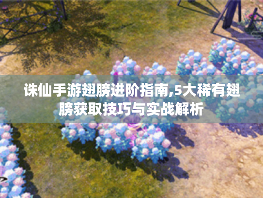 诛仙手游翅膀进阶指南,5大稀有翅膀获取技巧与实战解析 诛仙手游翅膀进阶指南,5大稀有翅膀获取技巧与实战解析