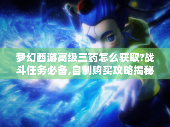 梦幻西游高级三药怎么获取?战斗任务必备,自制购买攻略揭秘
