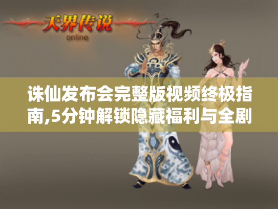 诛仙发布会完整版视频终极指南,5分钟解锁隐藏福利与全剧情彩蛋