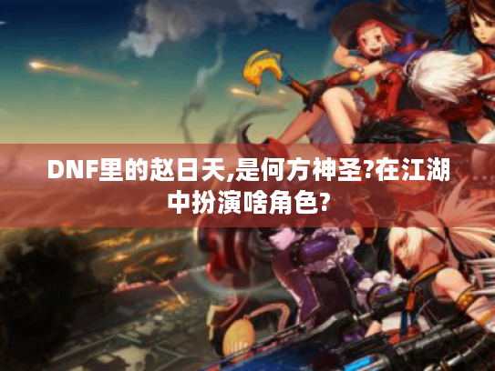 DNF里的赵日天,是何方神圣?在江湖中扮演啥角色? DNF里的赵日天,是何方神圣?在江湖中扮演啥角色?
