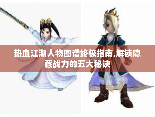 热血江湖人物图谱终极指南,解锁隐藏战力的五大秘诀