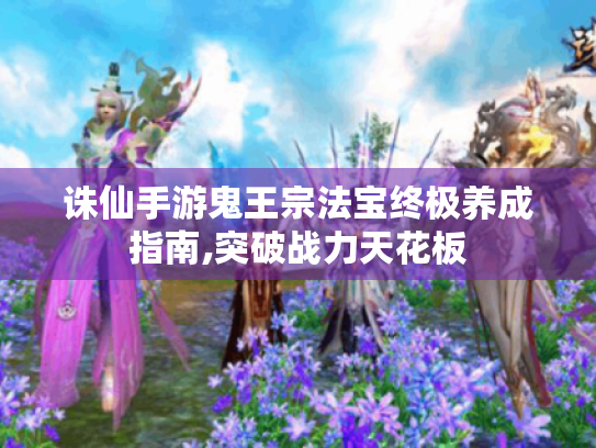 诛仙手游鬼王宗法宝终极养成指南,突破战力天花板 诛仙手游鬼王宗法宝终极养成指南,突破战力天花板