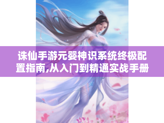诛仙手游元婴神识系统终极配置指南,从入门到精通实战手册
