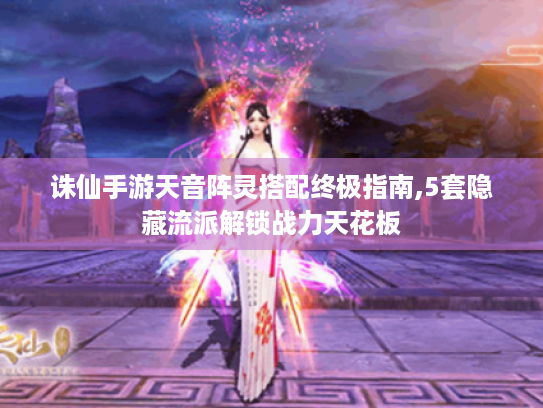 诛仙手游天音阵灵搭配终极指南,5套隐藏流派解锁战力天花板 诛仙手游天音阵灵搭配终极指南,5套隐藏流派解锁战力天花板