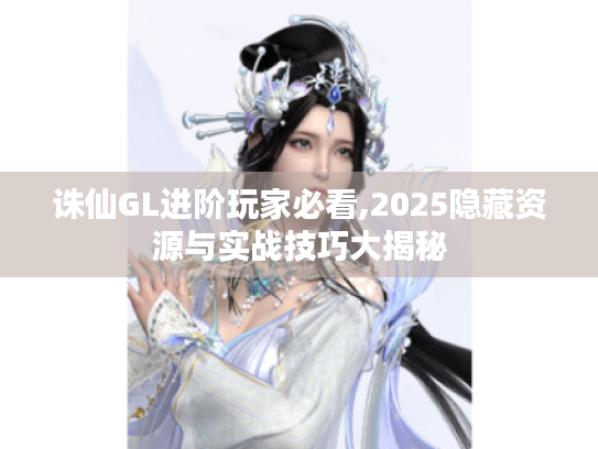 诛仙GL进阶玩家必看,2025隐藏资源与实战技巧大揭秘