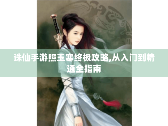 诛仙手游照玉寒终极攻略,从入门到精通全指南