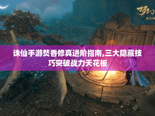 诛仙手游焚香修真进阶指南,三大隐藏技巧突破战力天花板
