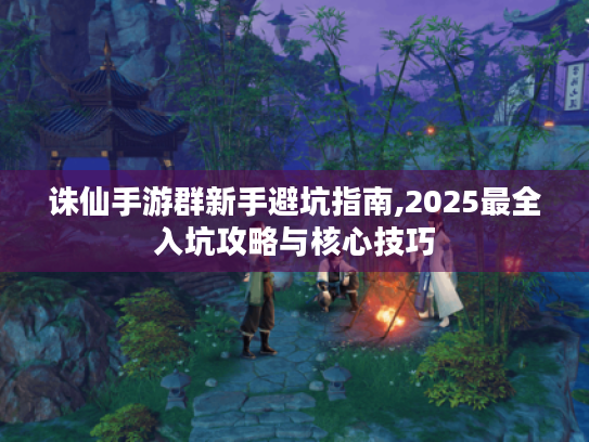 诛仙手游群新手避坑指南,2025最全入坑攻略与核心技巧