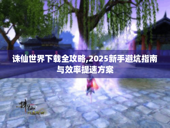 诛仙世界下载全攻略,2025新手避坑指南与效率提速方案 诛仙世界下载全攻略,2025新手避坑指南与效率提速方案