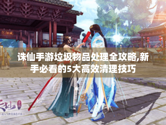 诛仙手游垃圾物品处理全攻略,新手必看的5大高效清理技巧 诛仙手游垃圾物品处理全攻略,新手必看的5大高效清理技巧