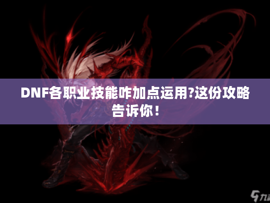 DNF各职业技能咋加点运用?这份攻略告诉你！