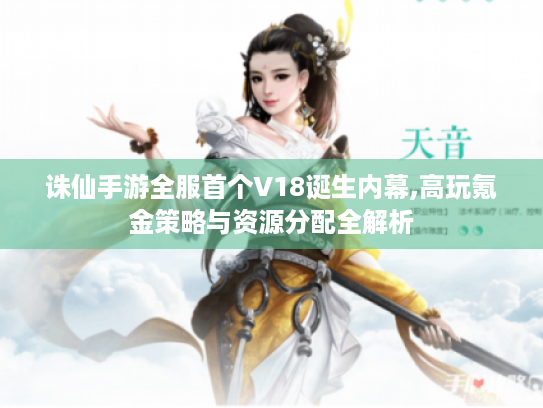 诛仙手游全服首个V18诞生内幕,高玩氪金策略与资源分配全解析