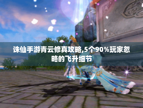 诛仙手游青云修真攻略,5个90%玩家忽略的飞升细节