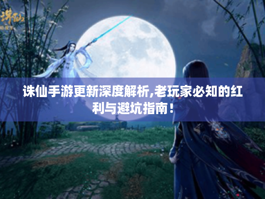 诛仙手游更新深度解析,老玩家必知的红利与避坑指南！