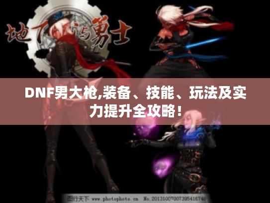 DNF男大枪,装备、技能、玩法及实力提升全攻略！
