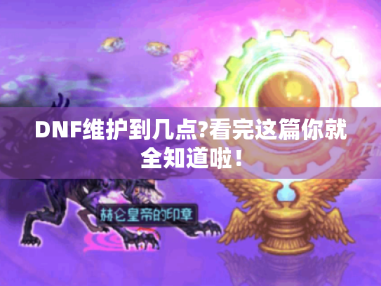 DNF维护到几点?看完这篇你就全知道啦！