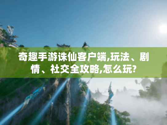 奇趣手游诛仙客户端,玩法、剧情、社交全攻略,怎么玩? 奇趣手游诛仙客户端,玩法、剧情、社交全攻略,怎么玩?
