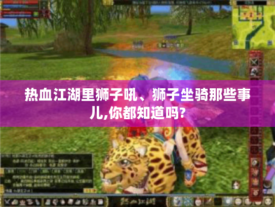 热血江湖里狮子吼、狮子坐骑那些事儿,你都知道吗? 热血江湖里狮子吼、狮子坐骑那些事儿,你都知道吗?