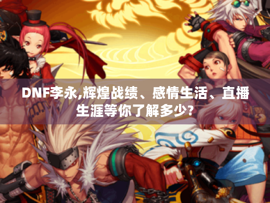 DNF李永,辉煌战绩、感情生活、直播生涯等你了解多少?