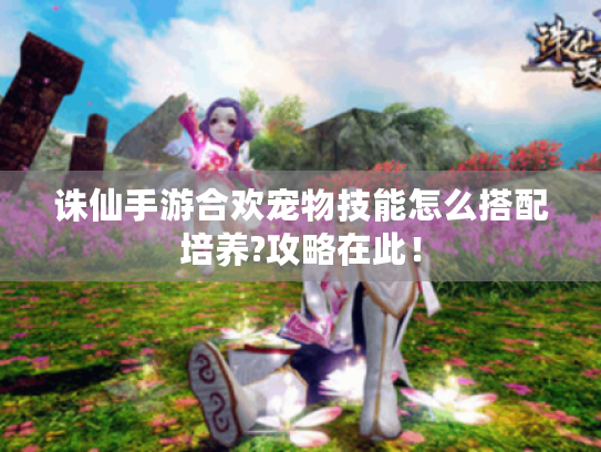 诛仙手游合欢宠物技能怎么搭配培养?攻略在此！