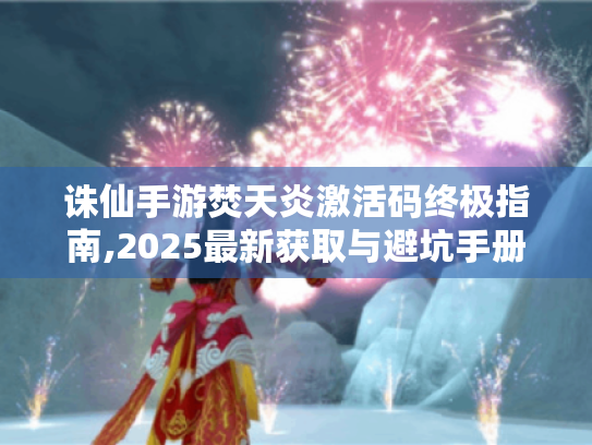 诛仙手游焚天炎激活码终极指南,2025最新获取与避坑手册