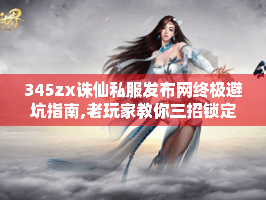 345zx诛仙私服发布网终极避坑指南,老玩家教你三招锁定优质服务器