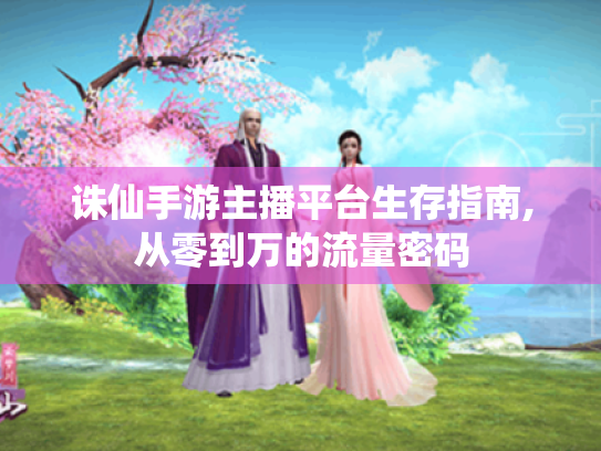 诛仙手游主播平台生存指南,从零到万的流量密码 诛仙手游主播平台生存指南,从零到万的流量密码