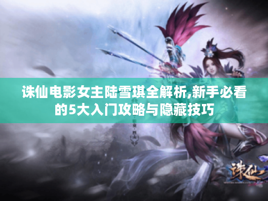 诛仙电影女主陆雪琪全解析,新手必看的5大入门攻略与隐藏技巧