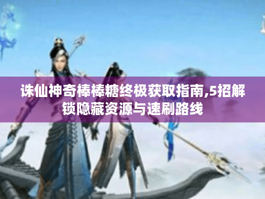 诛仙神奇棒棒糖终极获取指南,5招解锁隐藏资源与速刷路线 诛仙神奇棒棒糖终极获取指南,5招解锁隐藏资源与速刷路线