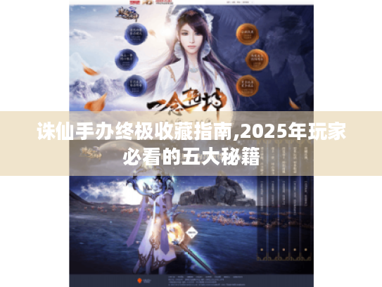 诛仙手办终极收藏指南,2025年玩家必看的五大秘籍