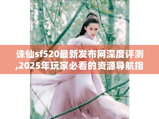 诛仙sf520最新发布网深度评测,2025年玩家必看的资源导航指南