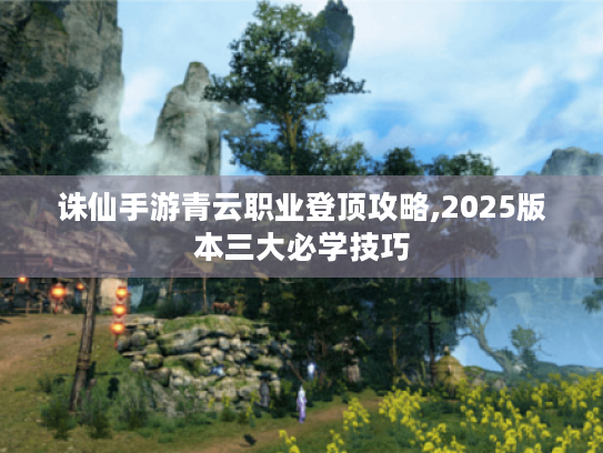 诛仙手游青云职业登顶攻略,2025版本三大必学技巧