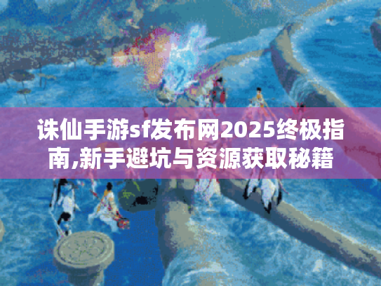 诛仙手游sf发布网2025终极指南,新手避坑与资源获取秘籍