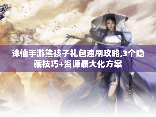 诛仙手游熊孩子礼包速刷攻略,3个隐藏技巧+资源最大化方案