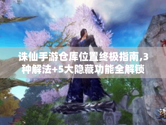 诛仙手游仓库位置终极指南,3种解法+5大隐藏功能全解锁 诛仙手游仓库位置终极指南,3种解法+5大隐藏功能全解锁