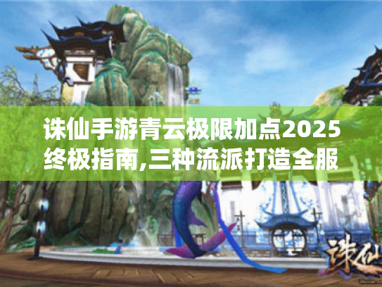 诛仙手游青云极限加点2025终极指南,三种流派打造全服天花板 诛仙手游青云极限加点2025终极指南,三种流派打造全服天花板
