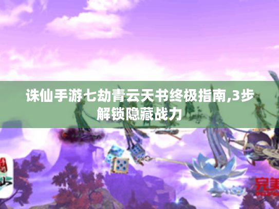 诛仙手游七劫青云天书终极指南,3步解锁隐藏战力